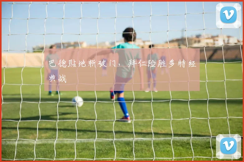 巴德贴地斩破门,拜仁险胜多特经典战