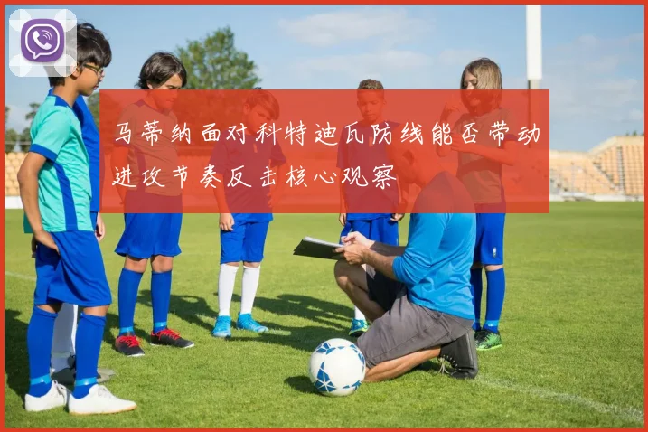 马蒂纳面对科特迪瓦防线能否带动进攻节奏反击核心观察