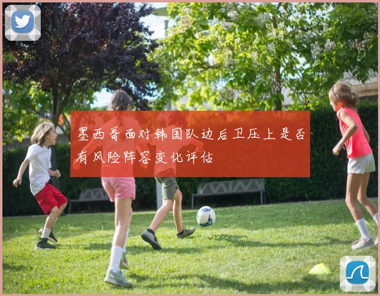 墨西哥面对韩国队边后卫压上是否有风险阵容变化评估