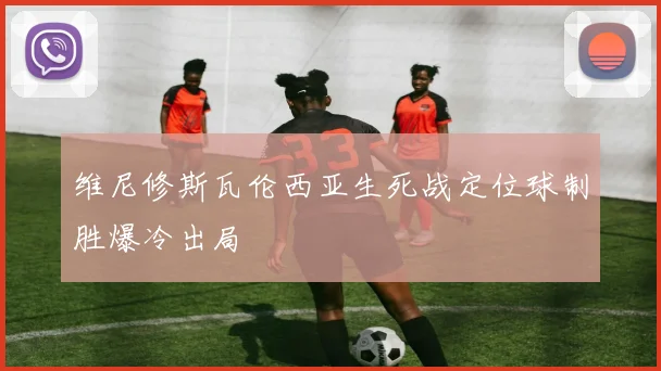 维尼修斯瓦伦西亚生死战定位球制胜爆冷出局