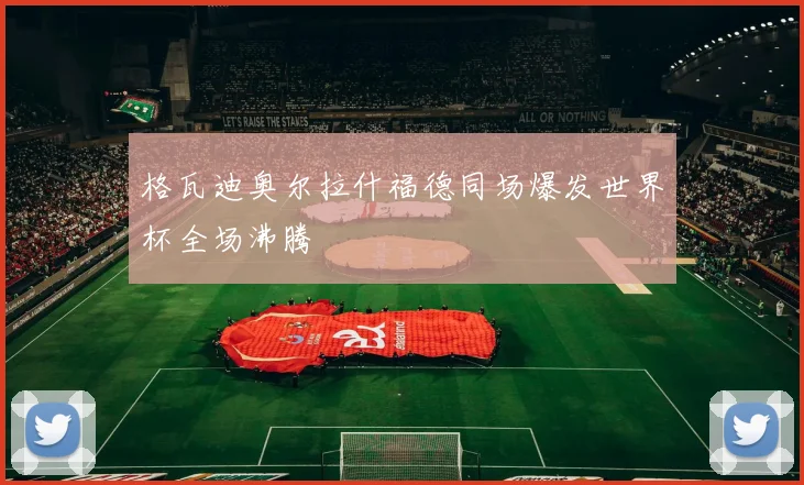 格瓦迪奥尔拉什福德同场爆发世界杯全场沸腾