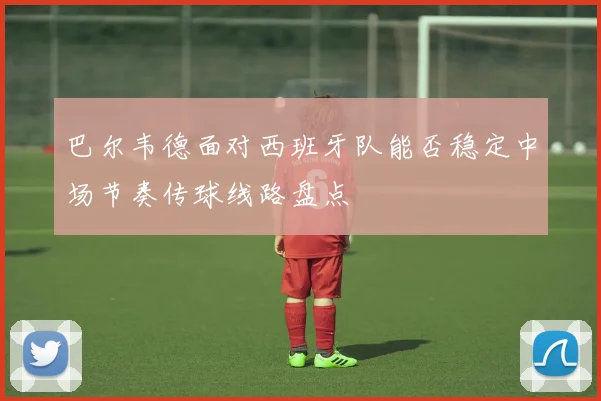 巴尔韦德面对西班牙队能否稳定中场节奏传球线路盘点