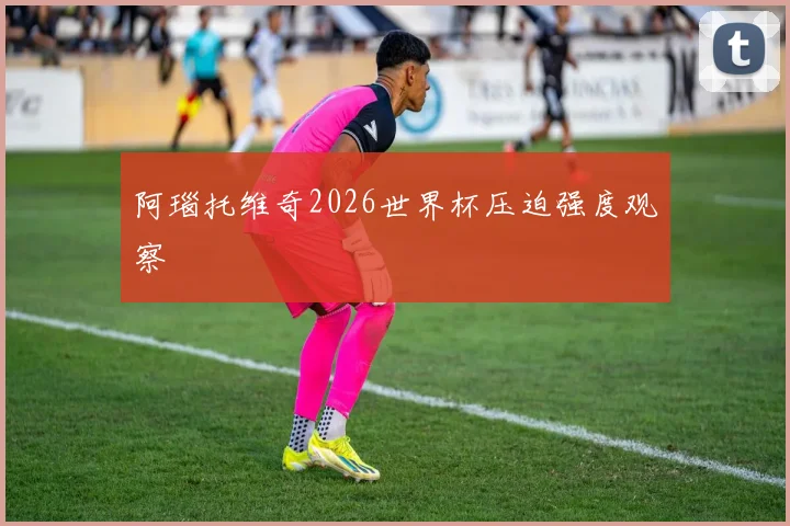 阿瑙托维奇2026世界杯压迫强度观察