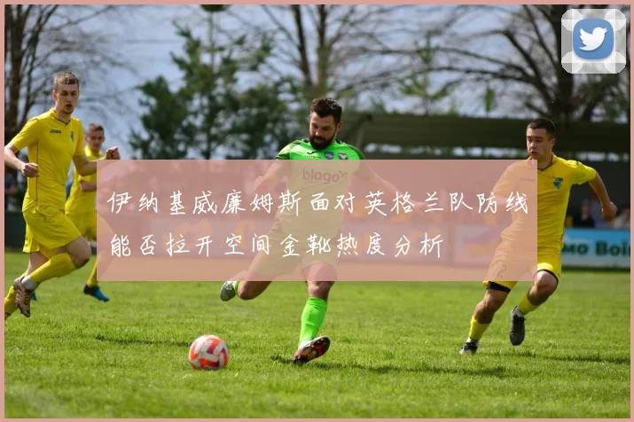 伊纳基威廉姆斯面对英格兰队防线能否拉开空间金靴热度分析