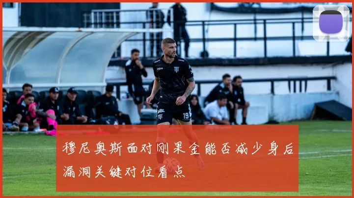 穆尼奥斯面对刚果金能否减少身后漏洞关键对位看点