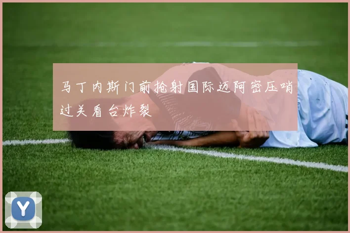 马丁内斯门前抢射国际迈阿密压哨过关看台炸裂