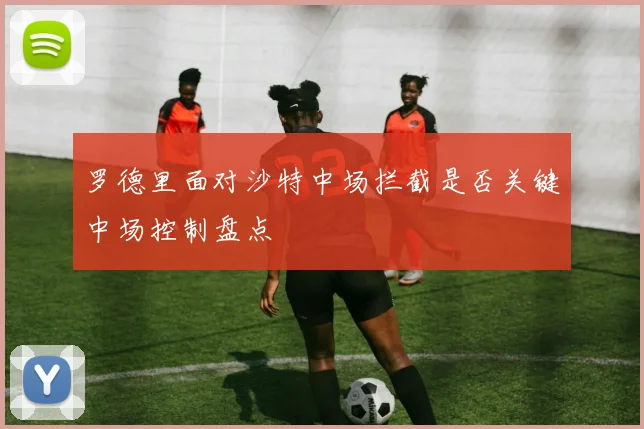 罗德里面对沙特中场拦截是否关键中场控制盘点