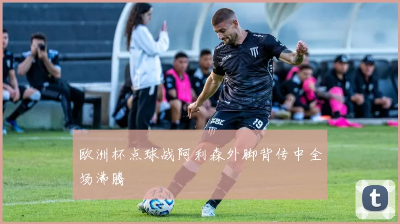 欧洲杯点球战阿利森外脚背传中全场沸腾