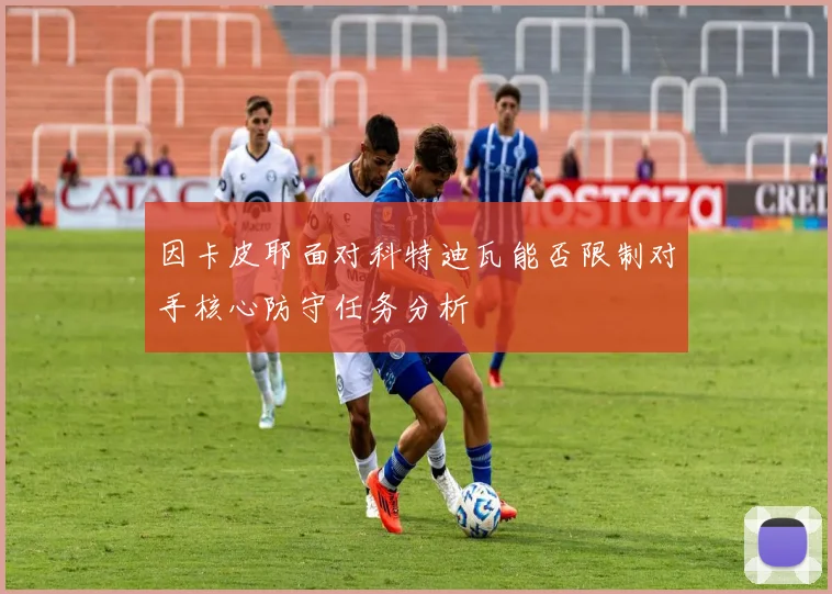 因卡皮耶面对科特迪瓦能否限制对手核心防守任务分析