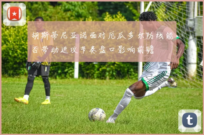 胡斯蒂尼亚诺面对厄瓜多尔防线能否带动进攻节奏盘口影响前瞻