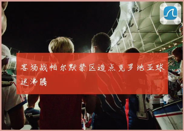 客场战帕尔默禁区造点克罗地亚球迷沸腾