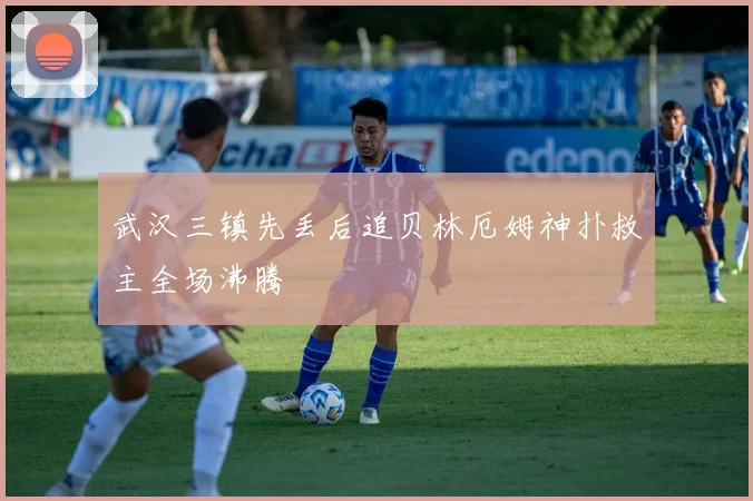 武汉三镇先丢后追贝林厄姆神扑救主全场沸腾