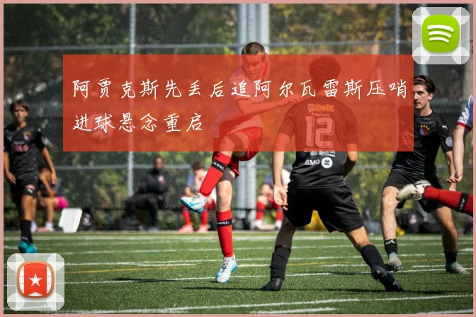阿贾克斯先丢后追阿尔瓦雷斯压哨进球悬念重启
