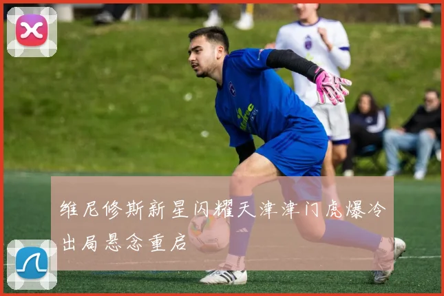 维尼修斯新星闪耀天津津门虎爆冷出局悬念重启