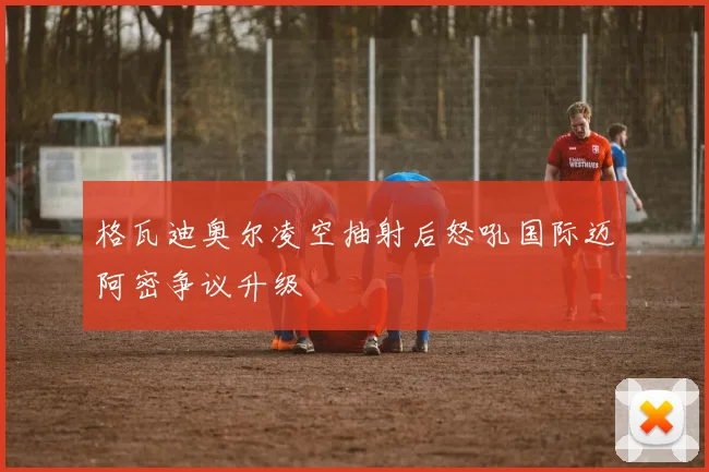 格瓦迪奥尔凌空抽射后怒吼国际迈阿密争议升级