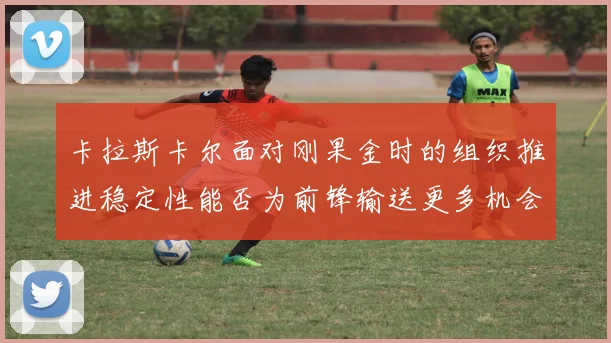 卡拉斯卡尔面对刚果金时的组织推进稳定性能否为前锋输送更多机会