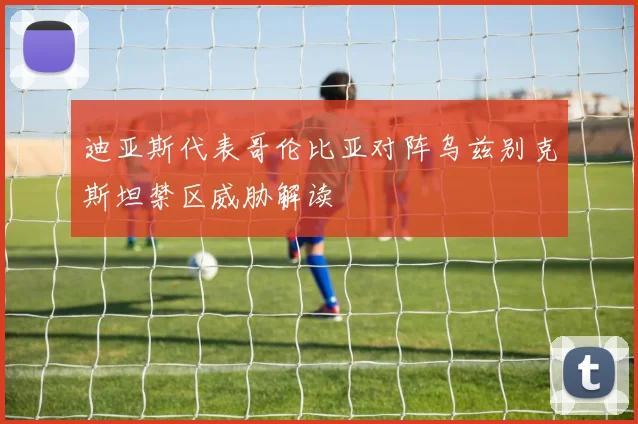 迪亚斯代表哥伦比亚对阵乌兹别克斯坦禁区威胁解读