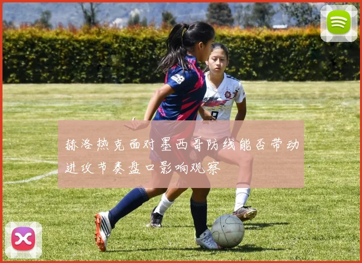 赫洛热克面对墨西哥防线能否带动进攻节奏盘口影响观察