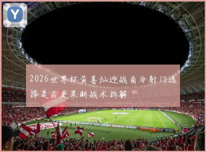 2026世界杯黄喜灿迎战南非射门选择是否更果断战术拆解