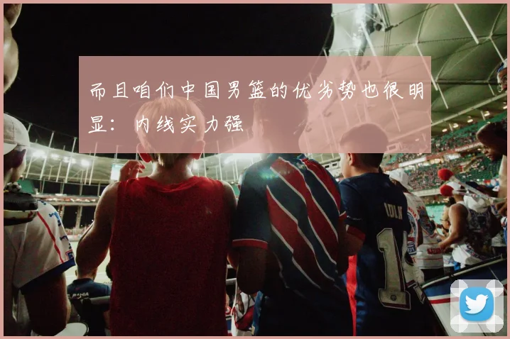 而且咱们中国男篮的优劣势也很明显：内线实力强