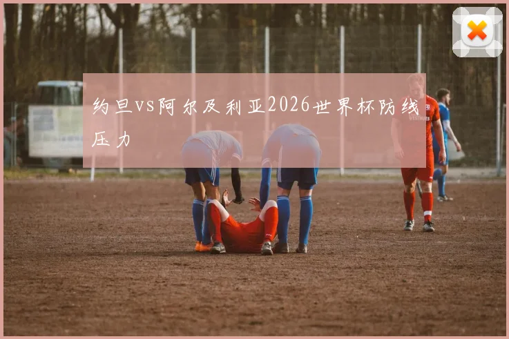 约旦vs阿尔及利亚2026世界杯防线压力