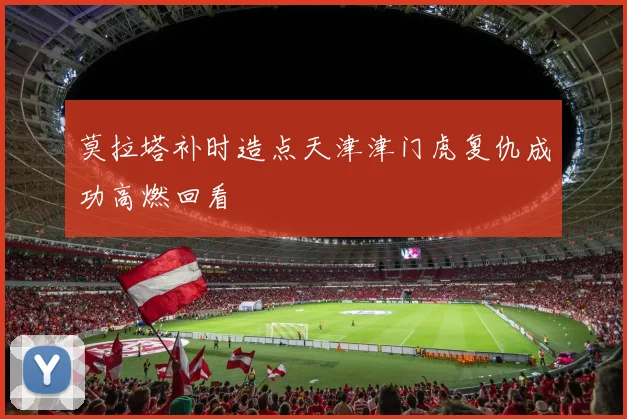 莫拉塔补时造点天津津门虎复仇成功高燃回看