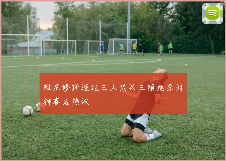 维尼修斯连过三人武汉三镇绝杀封神赛后热议