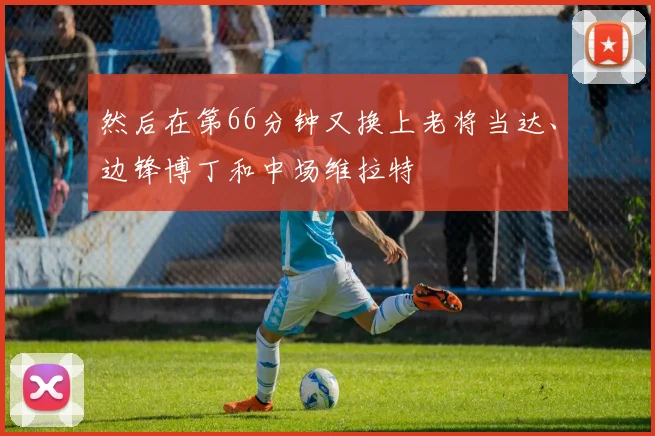 然后在第66分钟又换上老将当达、边锋博丁和中场维拉特