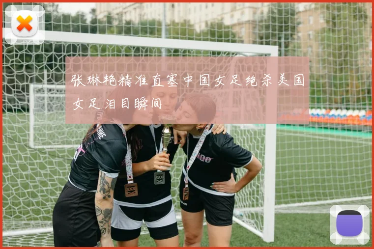 张琳艳精准直塞中国女足绝杀美国女足泪目瞬间