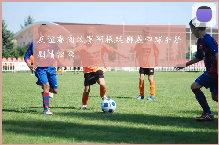 友谊赛淘汰赛阿根廷挪威四球狂胜剧情拉满