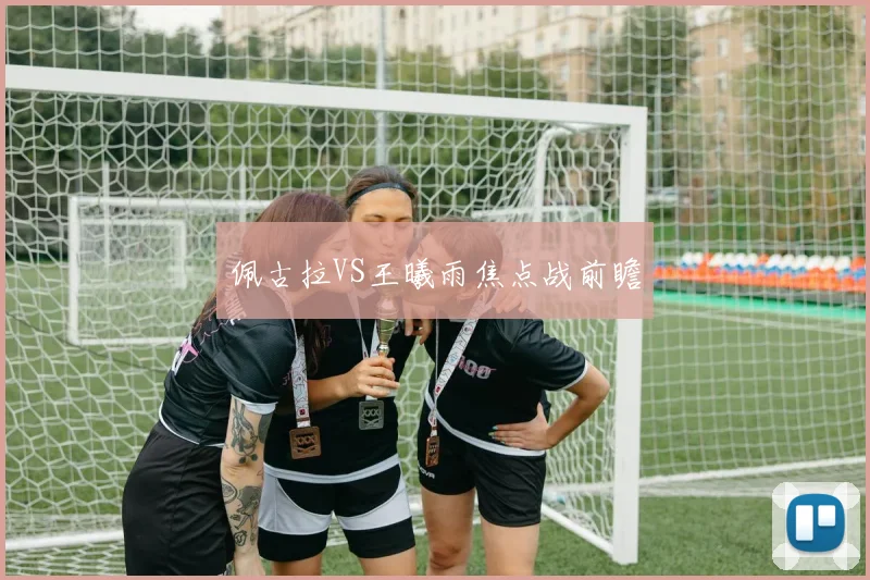 佩古拉VS王曦雨焦点战前瞻