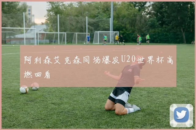 阿利森艾克森同场爆发U20世界杯高燃回看