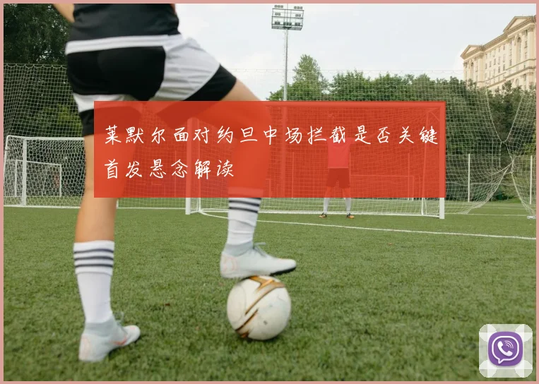 莱默尔面对约旦中场拦截是否关键首发悬念解读