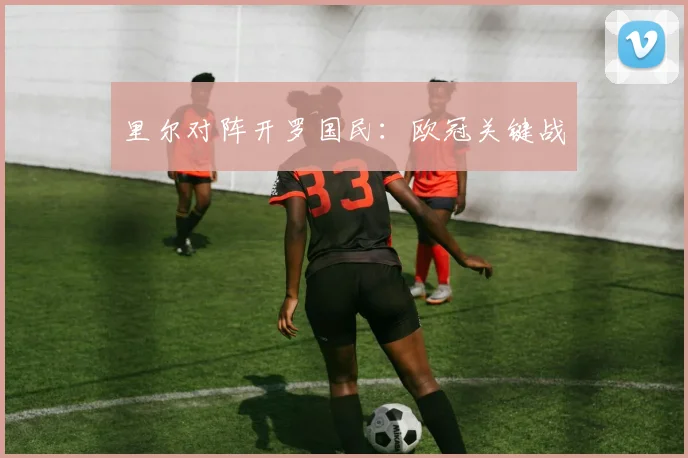 里尔对阵开罗国民：欧冠关键战