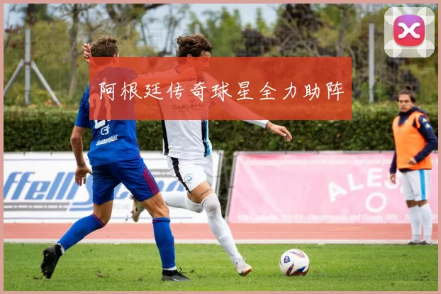 阿根廷传奇球星全力助阵