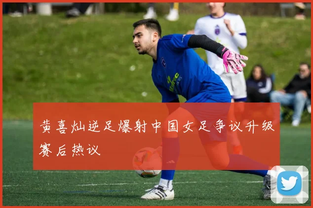 黄喜灿逆足爆射中国女足争议升级赛后热议