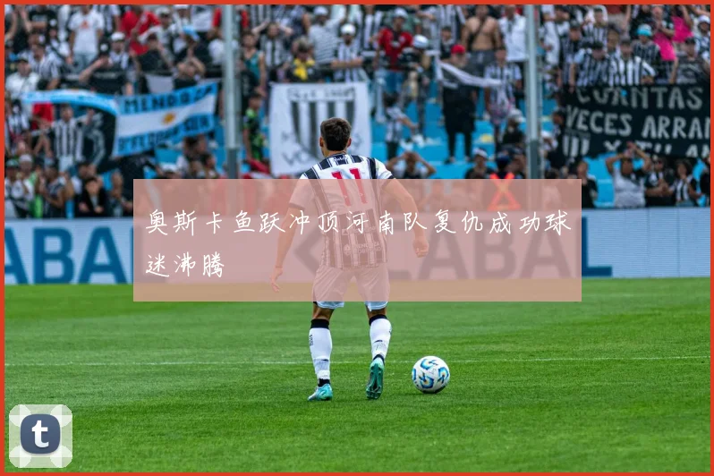 奥斯卡鱼跃冲顶河南队复仇成功球迷沸腾