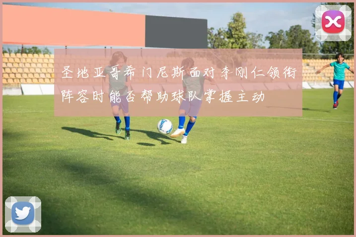 圣地亚哥希门尼斯面对李刚仁领衔阵容时能否帮助球队掌握主动