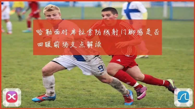 哈勒面对库拉索防线射门脚感是否回暖前场支点解读