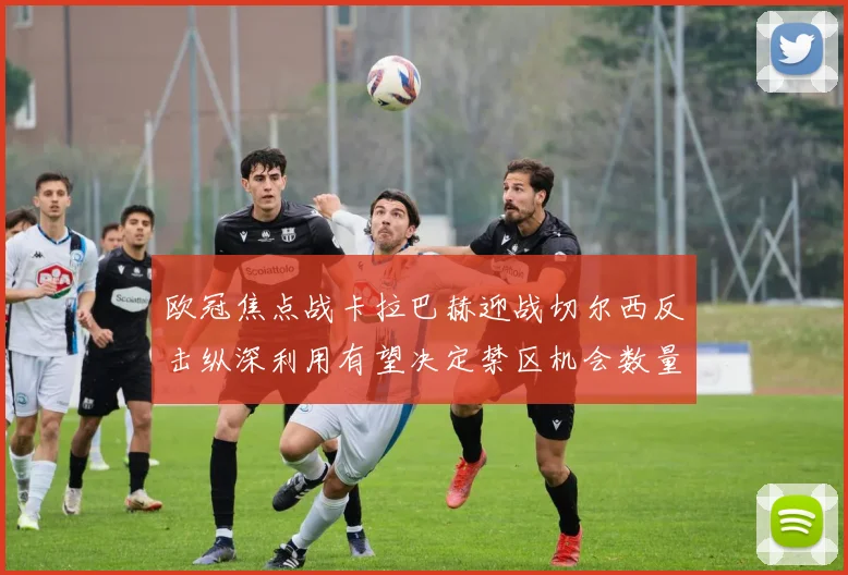 欧冠焦点战卡拉巴赫迎战切尔西反击纵深利用有望决定禁区机会数量