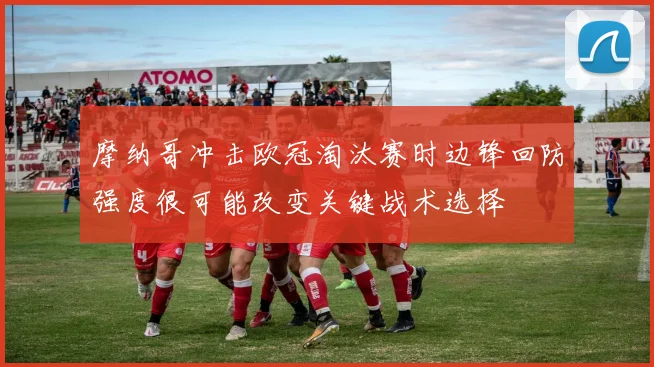 摩纳哥冲击欧冠淘汰赛时边锋回防强度很可能改变关键战术选择