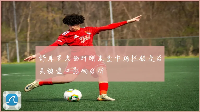 舒库罗夫面对刚果金中场拦截是否关键盘口影响分析
