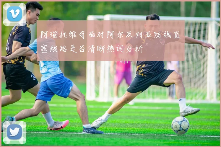 阿瑙托维奇面对阿尔及利亚防线直塞线路是否清晰热词分析