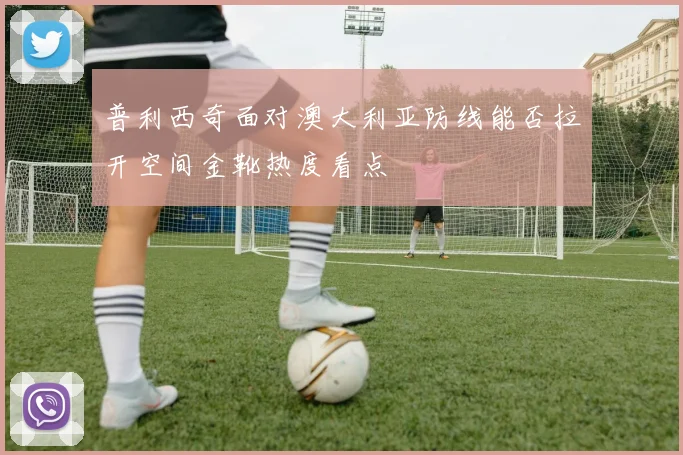 普利西奇面对澳大利亚防线能否拉开空间金靴热度看点