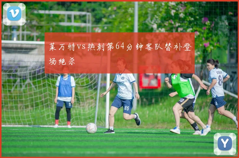 莱万特vs热刺第64分钟客队替补登场绝杀