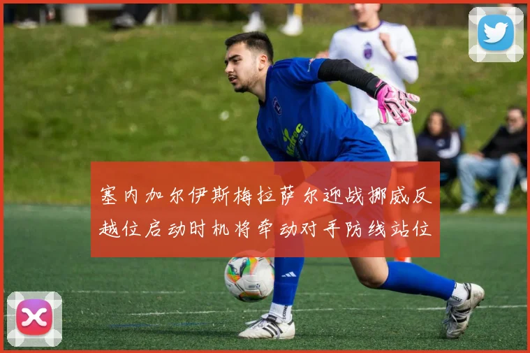 塞内加尔伊斯梅拉萨尔迎战挪威反越位启动时机将牵动对手防线站位
