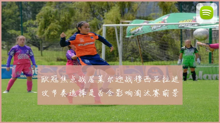 欧冠焦点战居莱尔迎战穆西亚拉进攻节奏选择是否会影响淘汰赛前景