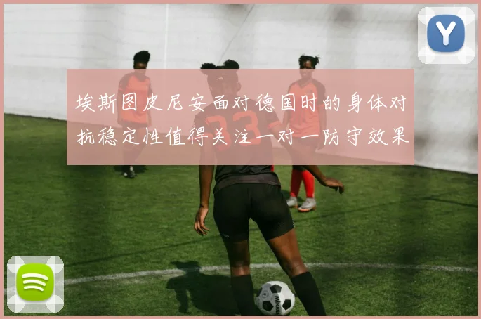 埃斯图皮尼安面对德国时的身体对抗稳定性值得关注一对一防守效果
