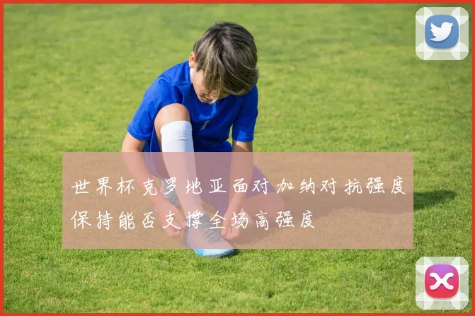 世界杯克罗地亚面对加纳对抗强度保持能否支撑全场高强度