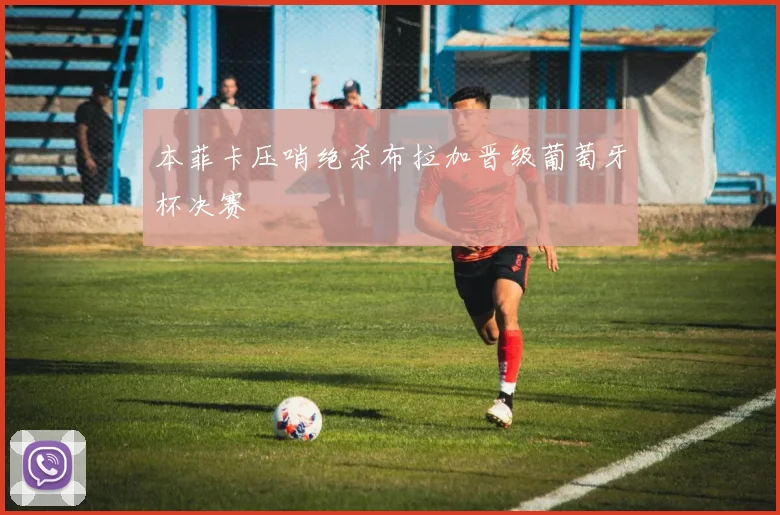 本菲卡压哨绝杀布拉加晋级葡萄牙杯决赛